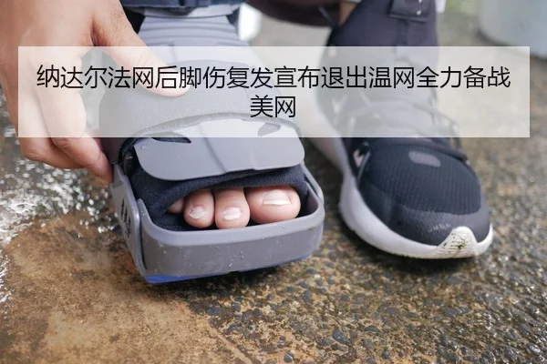 纳达尔法网后脚伤复发宣布退出温网全力备战美网